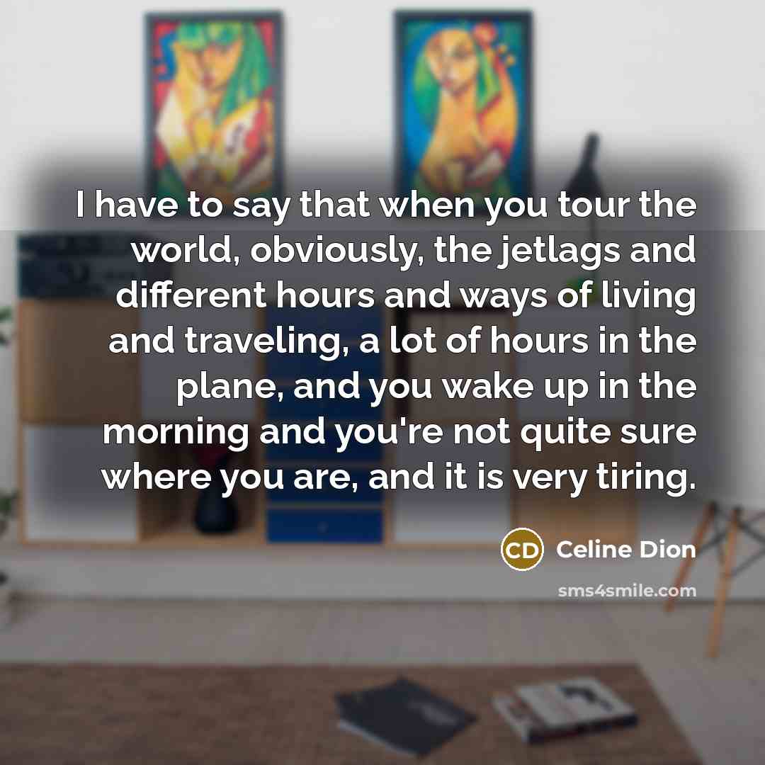 “I have to say that when you tour the world, obviously, the jetlags and different hours and ways of living and traveling, a lot of hours in the plane, and you wake up in the morning and you're not quite sure where you are, and it is very tiring.” quote by Celine Dion