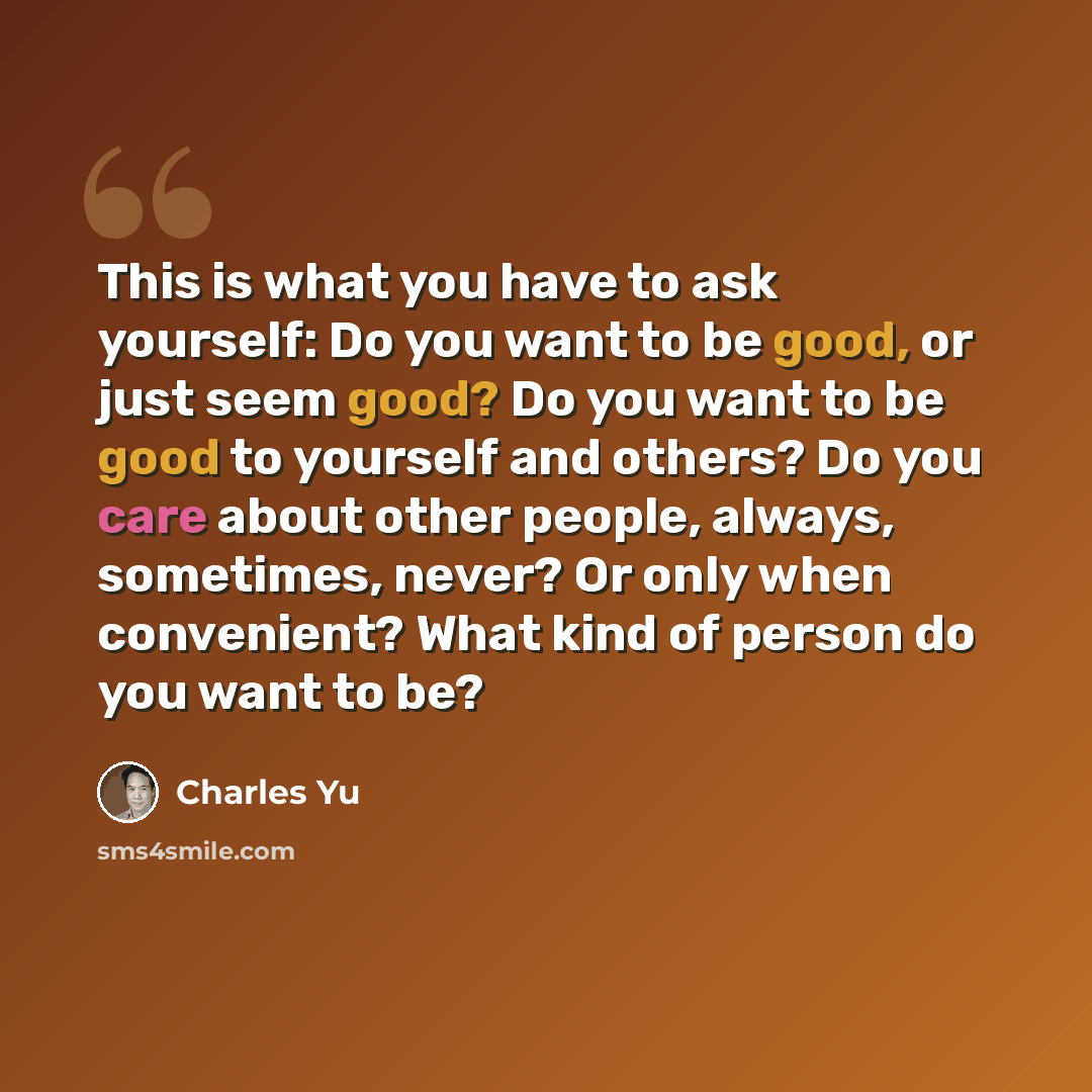“This is what you have to ask yourself: Do you want to be good, or just seem good? Do you want to be good to yourself and others? Do you care about other people, always, sometimes, never? Or only when convenient? What kind of person do you want to be?” quote by Charles Yu