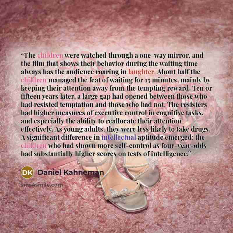“The children were watched through a one-way mirror, and the film that shows their behavior during the waiting time always has the audience roaring in laughter. About half the children managed the feat of waiting for 15 minutes, mainly by keeping their attention away from the tempting reward. Ten…” quote by Daniel Kahneman
