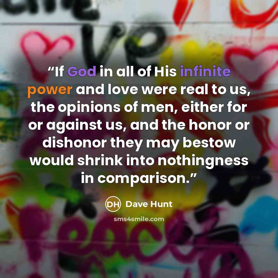 “If God in all of His infinite power and love were real to us, the opinions of men, either for or against us, and the honor or dishonor they may bestow would shrink into nothingness in comparison.” quote by Dave Hunt