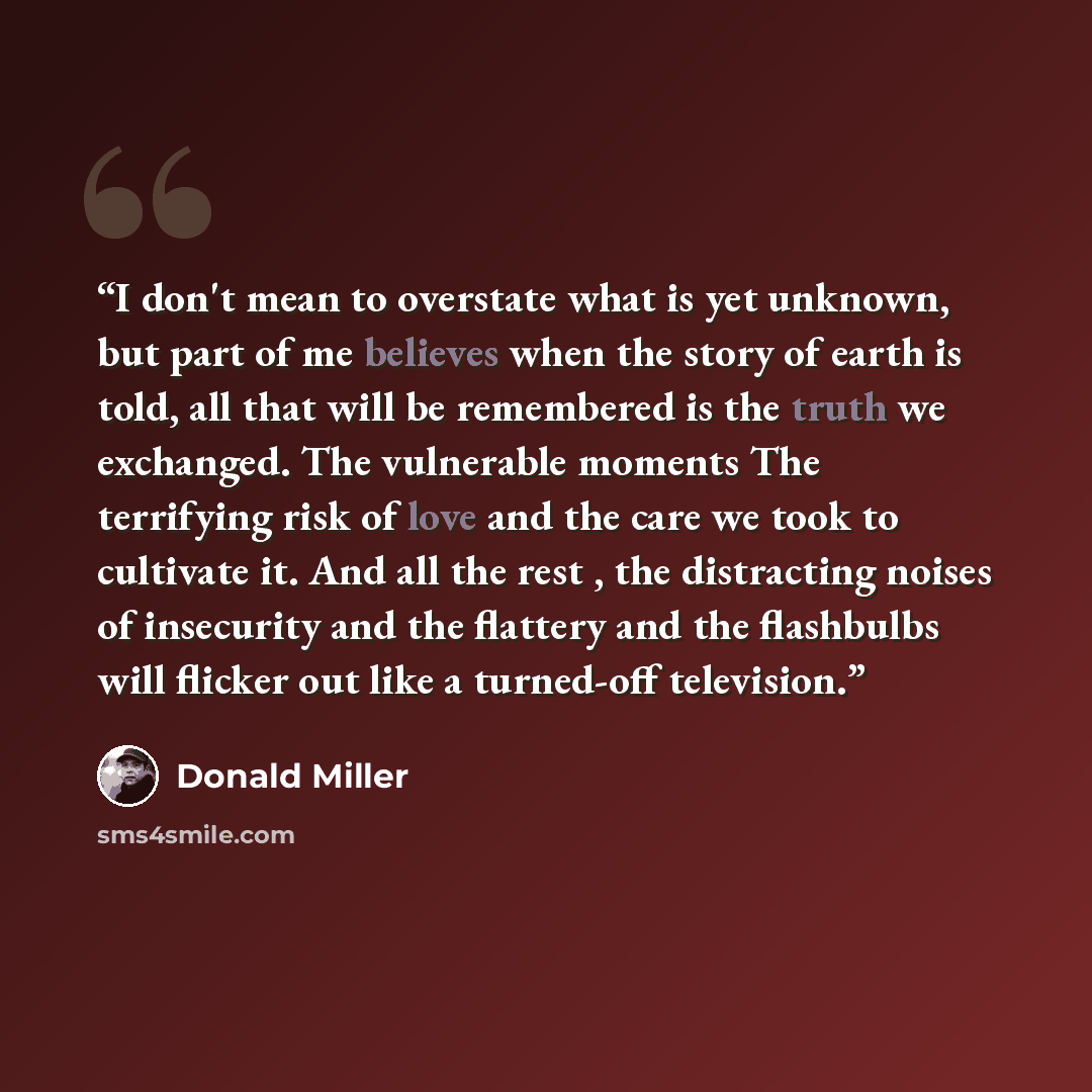 “I don't mean to overstate what is yet unknown, but part of me believes when the story of earth is told, all that will be remembered is the truth we exchanged. The vulnerable moments The terrifying risk of love and the care we took to cultivate it. And all the rest , the distracting noises of…” quote by Donald Miller