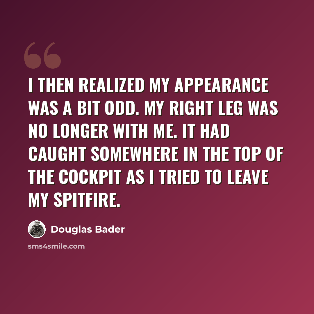 “I then realized my appearance was a bit odd. My right leg was no longer with me. It had caught somewhere in the top of the cockpit as I tried to leave my Spitfire.” quote by Douglas Bader