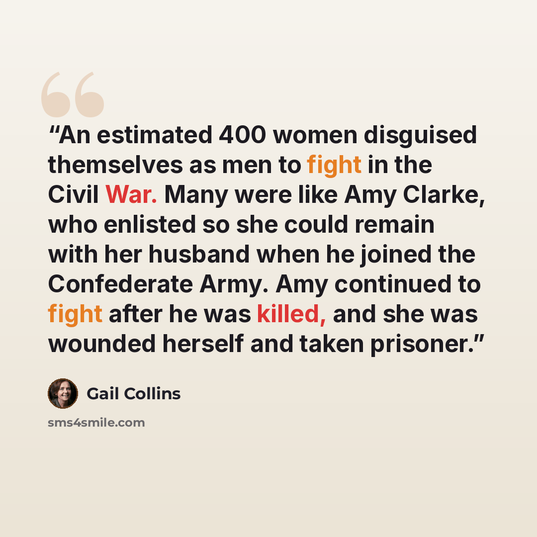 “An estimated 400 women disguised themselves as men to fight in the Civil War. Many were like Amy Clarke, who enlisted so she could remain with her husband when he joined the Confederate Army. Amy continued to fight after he was killed, and she was wounded herself and taken prisoner.” quote by Gail Collins