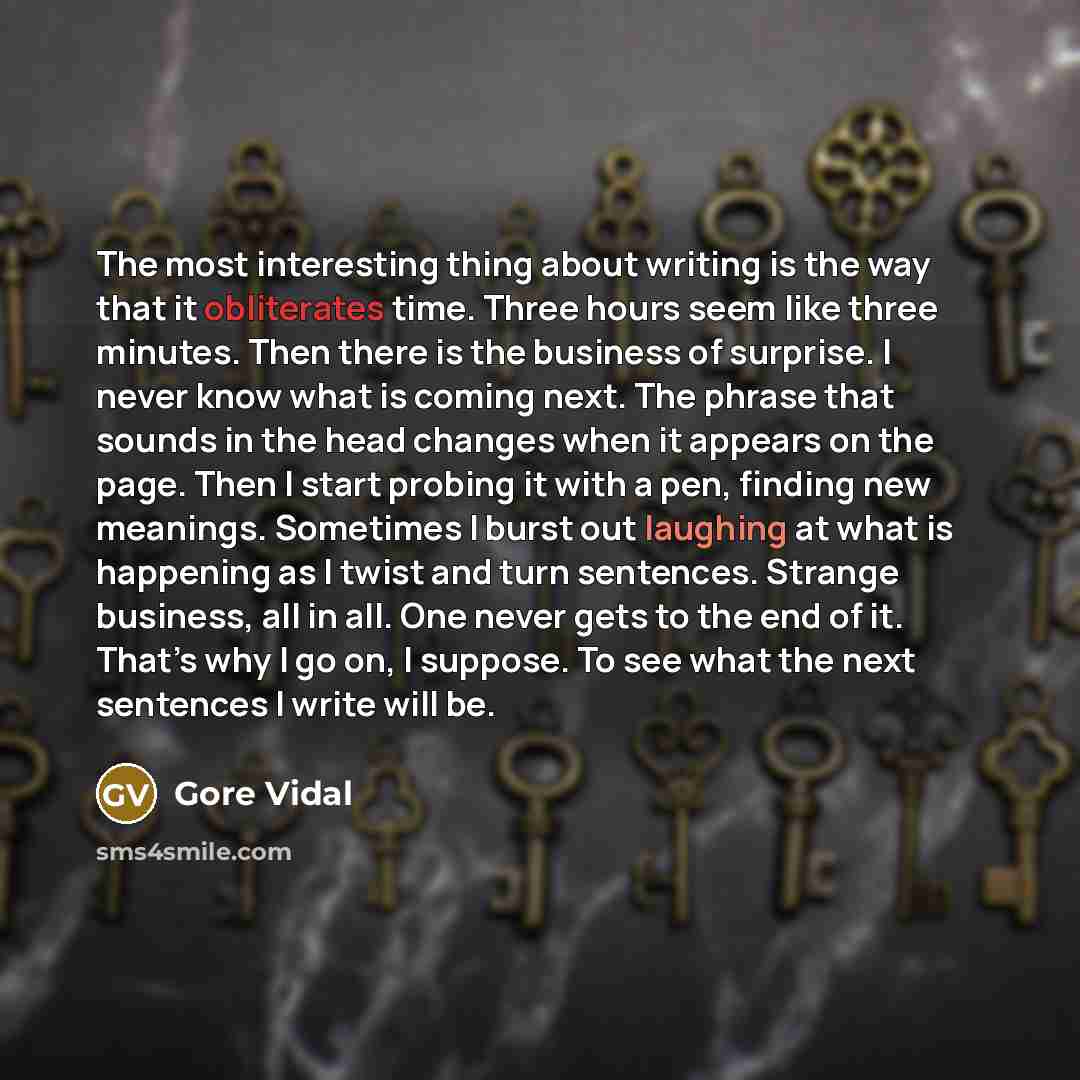 “The most interesting thing about writing is the way that it obliterates time. Three hours seem like three minutes. Then there is the business of surprise. I never know what is coming next. The phrase that sounds in the head changes when it appears on the page. Then I start probing it with a pen…” quote by Gore Vidal