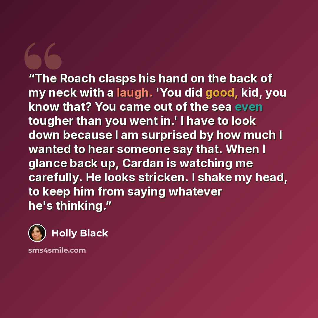 “The Roach clasps his hand on the back of my neck with a laugh. 'You did good, kid, you know that? You came out of the sea even tougher than you went in.' I have to look down because I am surprised by how much I wanted to hear someone say that. When I glance back up, Cardan is watching me…” quote by Holly Black
