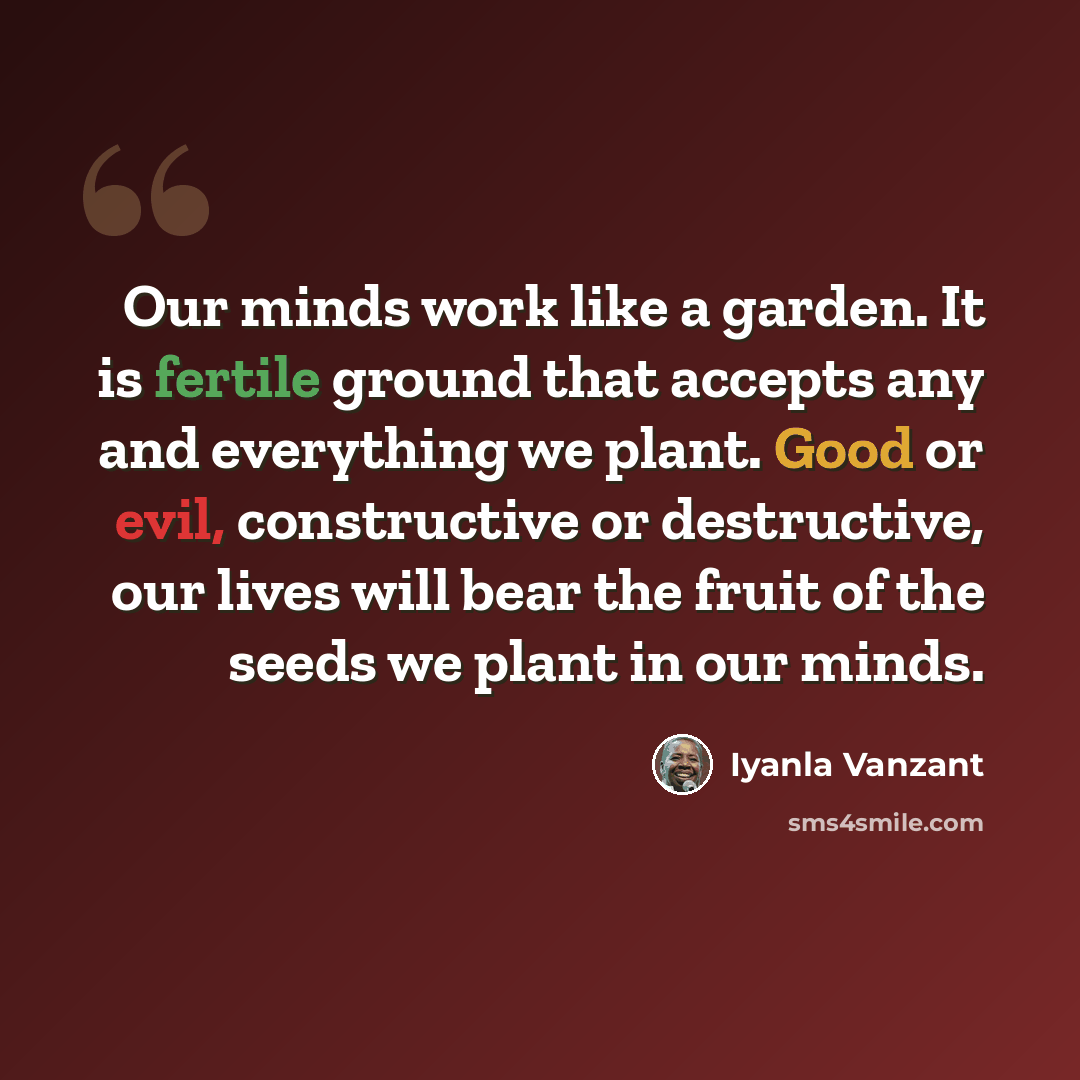 “Our minds work like a garden. It is fertile ground that accepts any and everything we plant. Good or evil, constructive or destructive, our lives will bear the fruit of the seeds we plant in our minds.” quote by Iyanla Vanzant