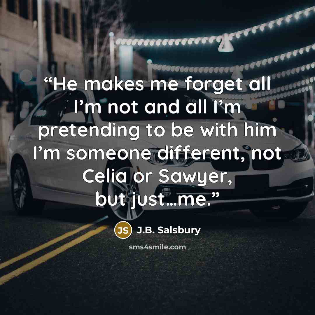“He makes me forget all I’m not and all I’m pretending to be with him I’m someone different, not Celia or Sawyer, but just…me.” quote by J.B. Salsbury