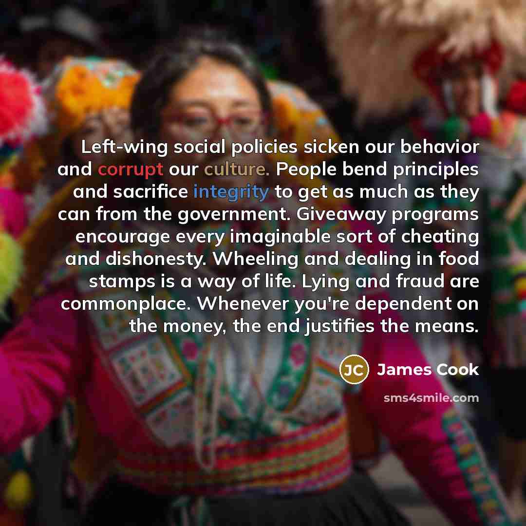 “Left-wing social policies sicken our behavior and corrupt our culture. People bend principles and sacrifice integrity to get as much as they can from the government. Giveaway programs encourage every imaginable sort of cheating and dishonesty. Wheeling and dealing in food stamps is a way of life…” quote by James Cook