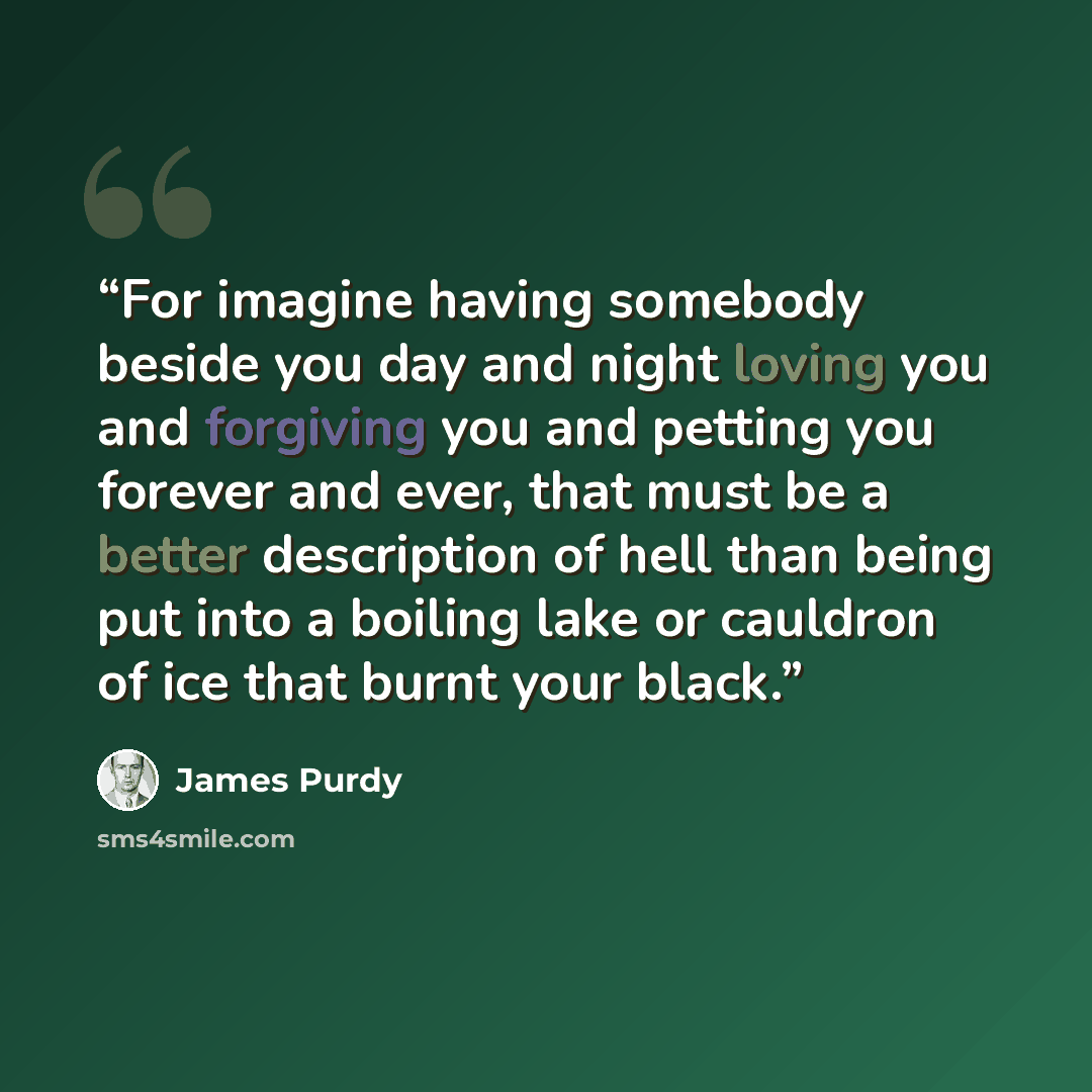 “For imagine having somebody beside you day and night loving you and forgiving you and petting you forever and ever, that must be a better description of hell than being put into a boiling lake or cauldron of ice that burnt your black.” quote by James Purdy