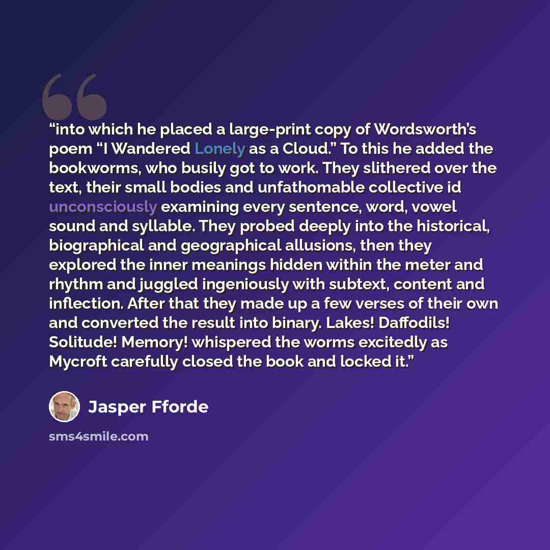 “into which he placed a large-print copy of Wordsworth’s poem “I Wandered Lonely as a Cloud.” To this he added the bookworms, who busily got to work. They slithered over the text, their small bodies and unfathomable collective id unconsciously examining every sentence, word, vowel sound and…” quote by Jasper Fforde