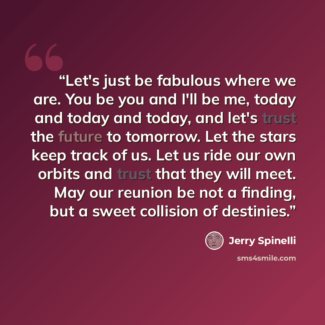 “Let's just be fabulous where we are. You be you and I'll be me, today and today and today, and let's trust the future to tomorrow. Let the stars keep track of us. Let us ride our own orbits and trust that they will meet. May our reunion be not a finding, but a sweet collision of destinies.” quote by Jerry Spinelli