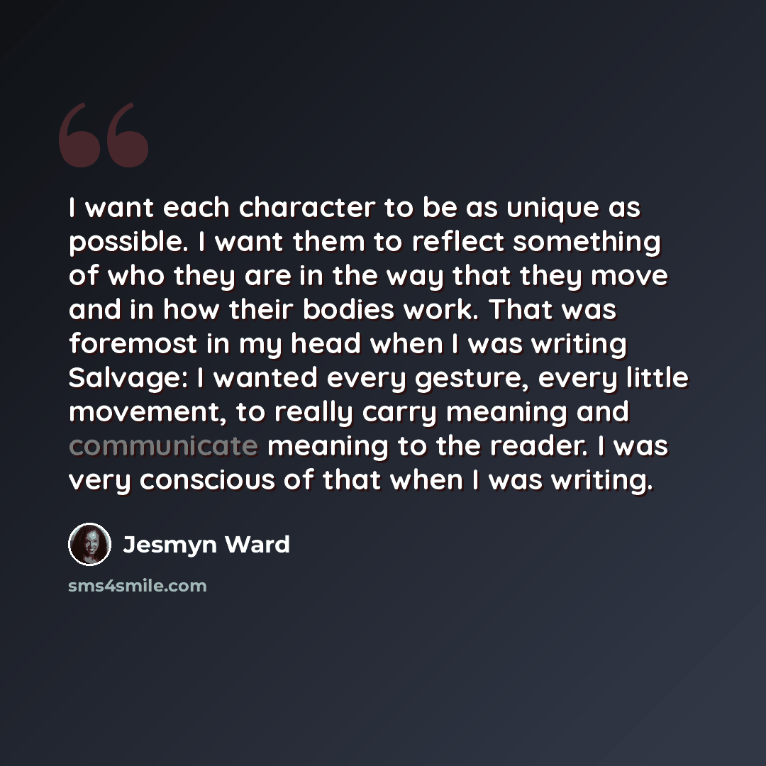 “I want each character to be as unique as possible. I want them to reflect something of who they are in the way that they move and in how their bodies work. That was foremost in my head when I was writing Salvage: I wanted every gesture, every little movement, to really carry meaning and…” quote by Jesmyn Ward