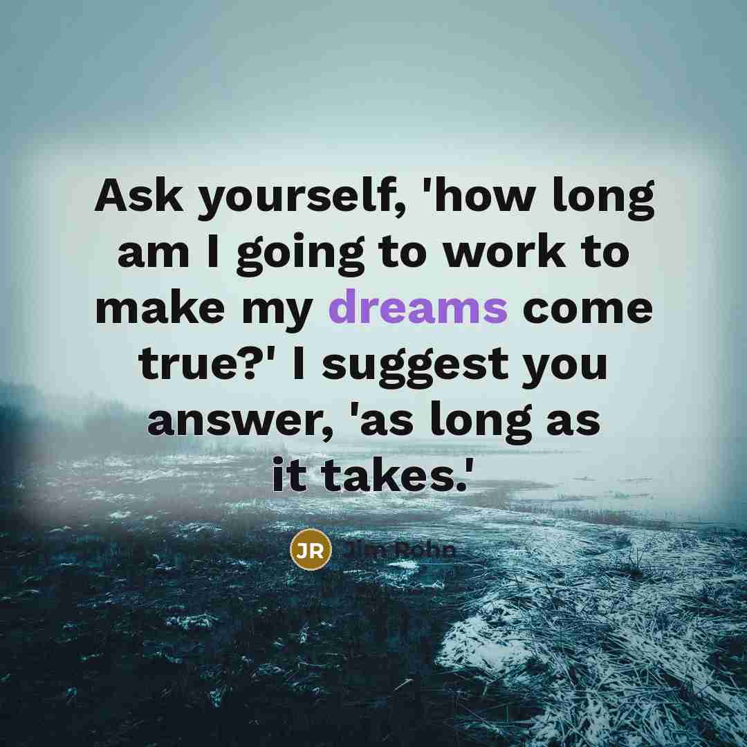 “Ask yourself, 'how long am I going to work to make my dreams come true?' I suggest you answer, 'as long as it takes.'” quote by Jim Rohn
