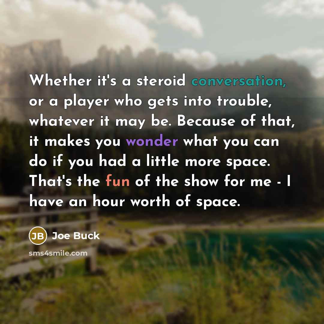 “Whether it's a steroid conversation, or a player who gets into trouble, whatever it may be. Because of that, it makes you wonder what you can do if you had a little more space. That's the fun of the show for me - I have an hour worth of space.” quote by Joe Buck