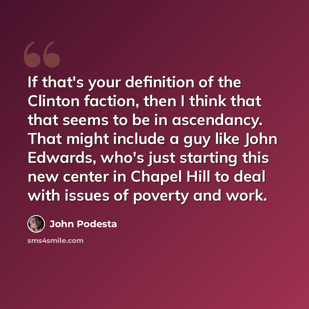 “If that's your definition of the Clinton faction, then I think that that seems to be in ascendancy. That might include a guy like John Edwards, who's just starting this new center in Chapel Hill to deal with issues of poverty and work.” quote by John Podesta