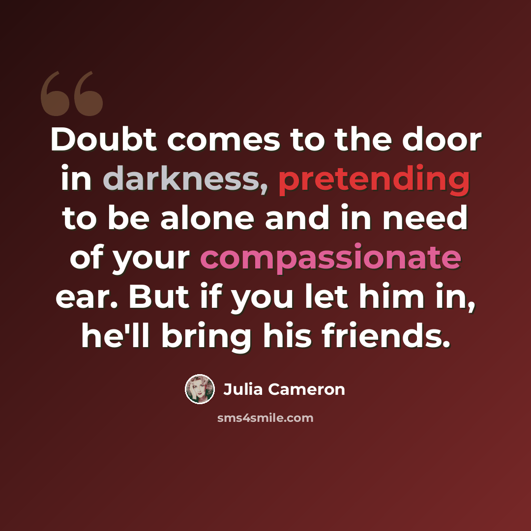 “Doubt comes to the door in darkness, pretending to be alone and in need of your compassionate ear. But if you let him in, he'll bring his friends.” quote by Julia Cameron