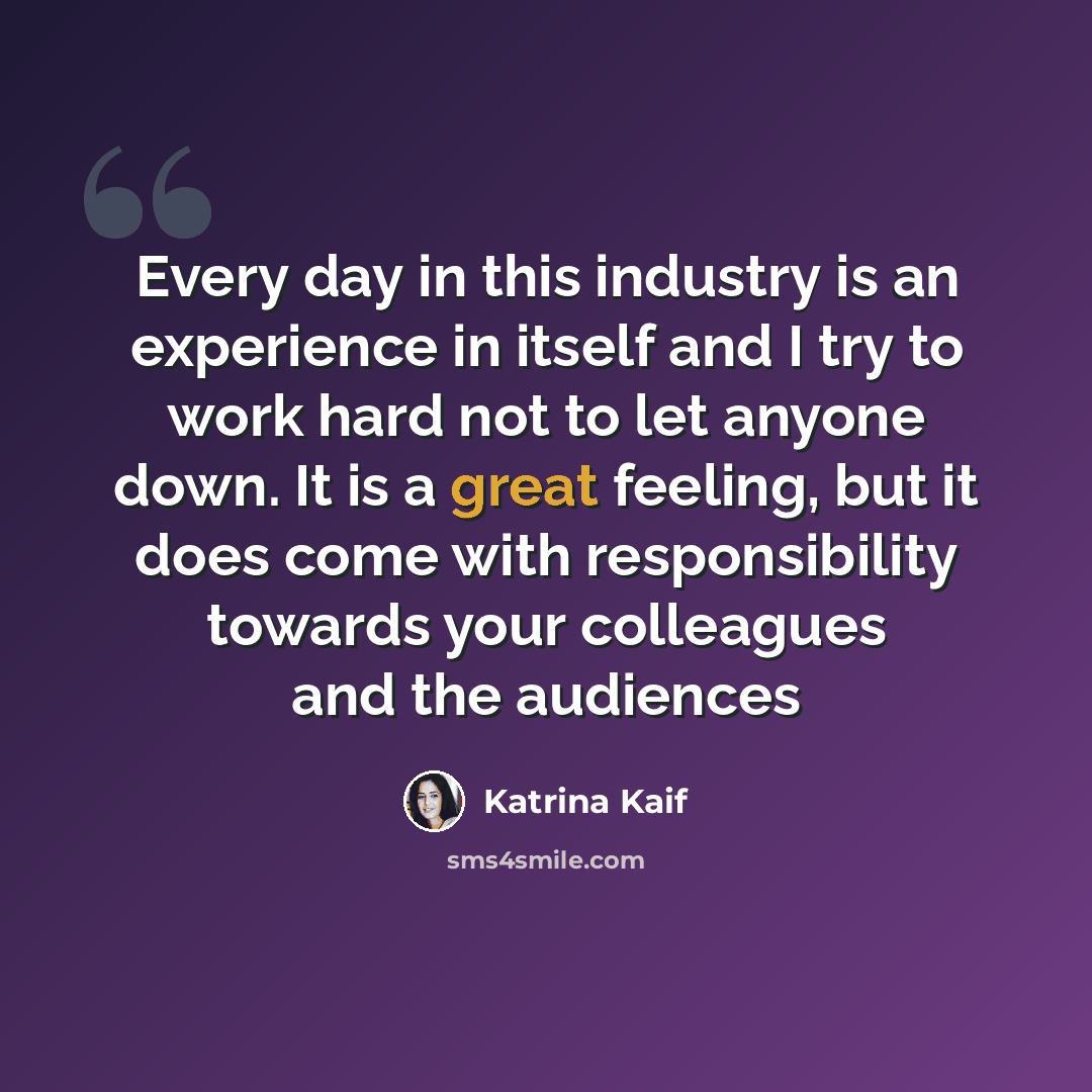 “Every day in this industry is an experience in itself and I try to work hard not to let anyone down. It is a great feeling, but it does come with responsibility towards your colleagues and the audiences” quote by Katrina Kaif