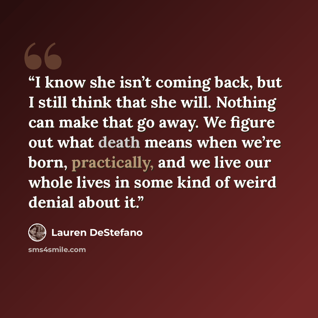 “I know she isn’t coming back, but I still think that she will. Nothing can make that go away. We figure out what death means when we’re born, practically, and we live our whole lives in some kind of weird denial about it.” quote by Lauren DeStefano
