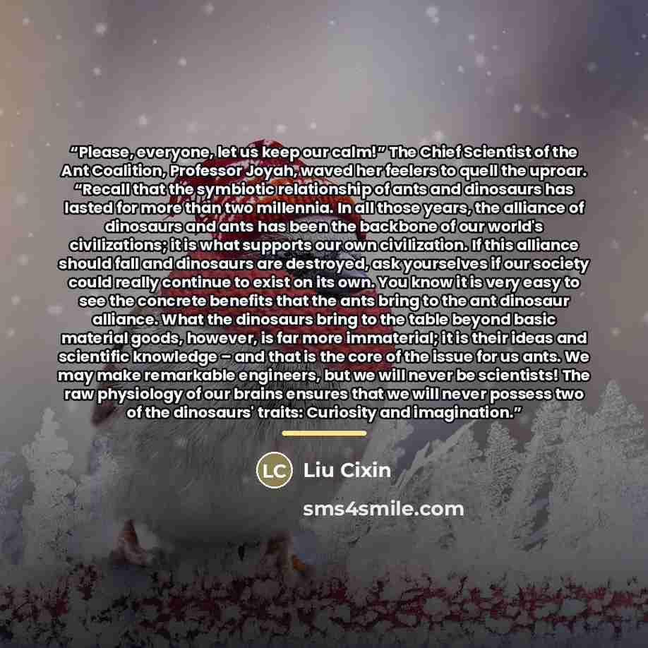 “Please, everyone, let us keep our calm!” The Chief Scientist of the Ant Coalition, Professor Joyah, waved her feelers to quell the uproar. “Recall that the symbiotic relationship of ants and dinosaurs has lasted for more than two millennia. In all those years, the alliance of dinosaurs and ants…” quote by Liu Cixin