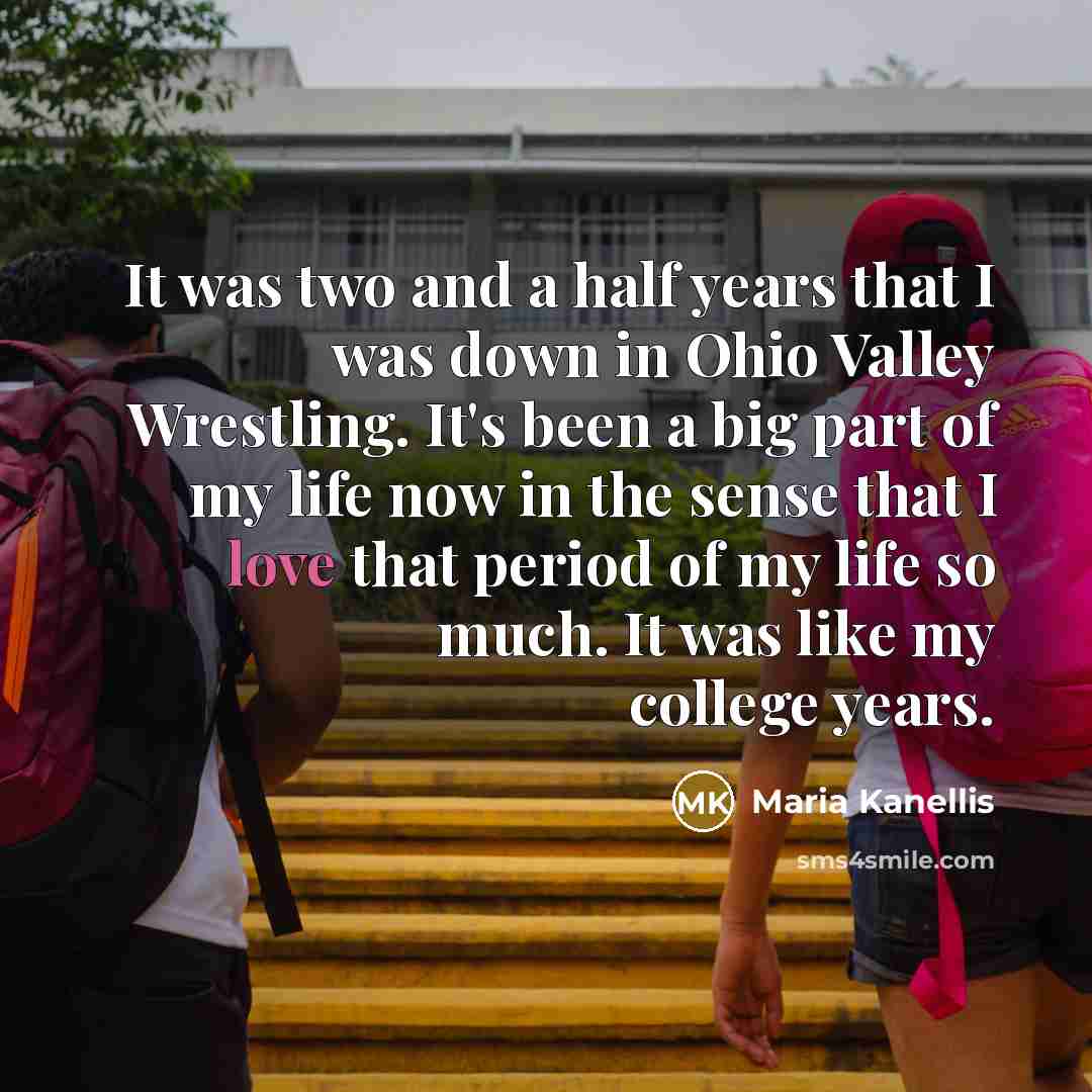 “It was two and a half years that I was down in Ohio Valley Wrestling. It's been a big part of my life now in the sense that I love that period of my life so much. It was like my college years.” quote by Maria Kanellis