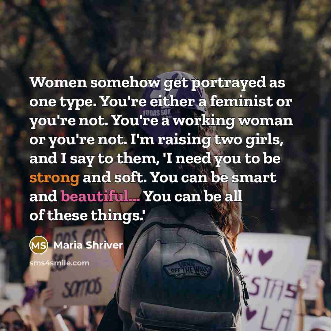 “Women somehow get portrayed as one type. You're either a feminist or you're not. You're a working woman or you're not. I'm raising two girls, and I say to them, 'I need you to be strong and soft. You can be smart and beautiful... You can be all of these things.'” quote by Maria Shriver
