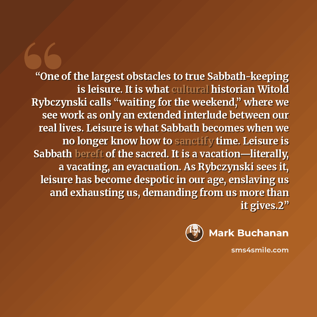 “One of the largest obstacles to true Sabbath-keeping is leisure. It is what cultural historian Witold Rybczynski calls “waiting for the weekend,” where we see work as only an extended interlude between our real lives. Leisure is what Sabbath becomes when we no longer know how to sanctify time…” quote by Mark Buchanan