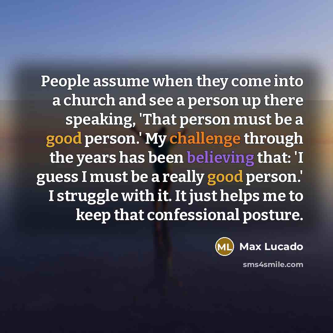 “People assume when they come into a church and see a person up there speaking, 'That person must be a good person.' My challenge through the years has been believing that: 'I guess I must be a really good person.' I struggle with it. It just helps me to keep that confessional posture.” quote by Max Lucado