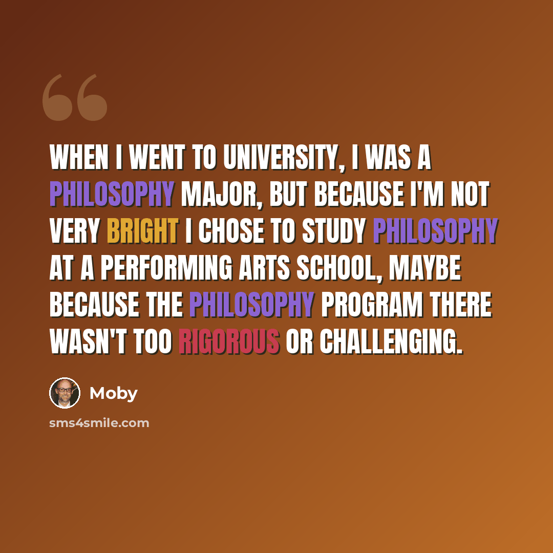 “When I went to university, I was a philosophy major, but because I'm not very bright I chose to study philosophy at a performing arts school, maybe because the philosophy program there wasn't too rigorous or challenging.” quote by Moby