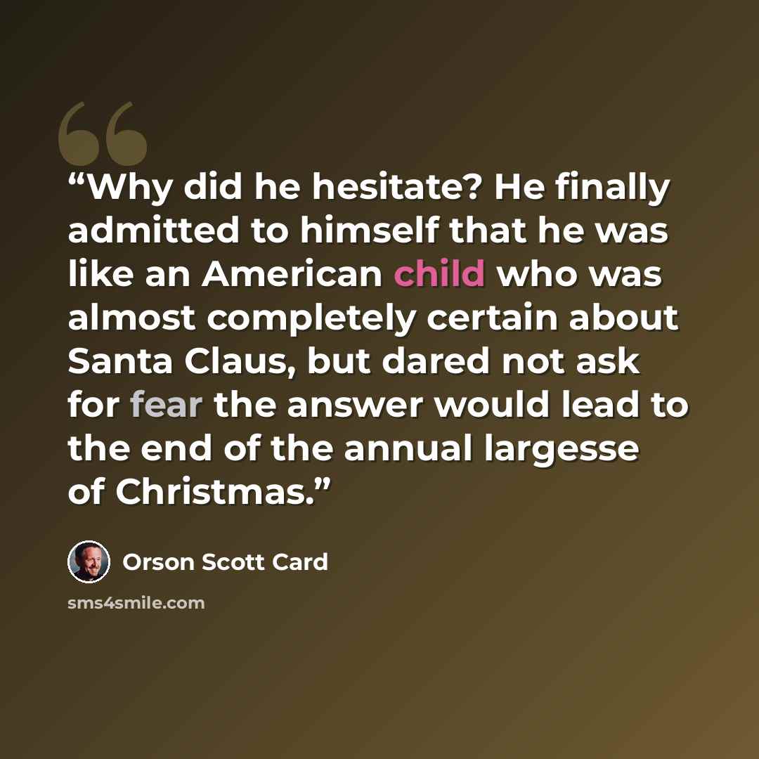 “Why did he hesitate? He finally admitted to himself that he was like an American child who was almost completely certain about Santa Claus, but dared not ask for fear the answer would lead to the end of the annual largesse of Christmas.” quote by Orson Scott Card