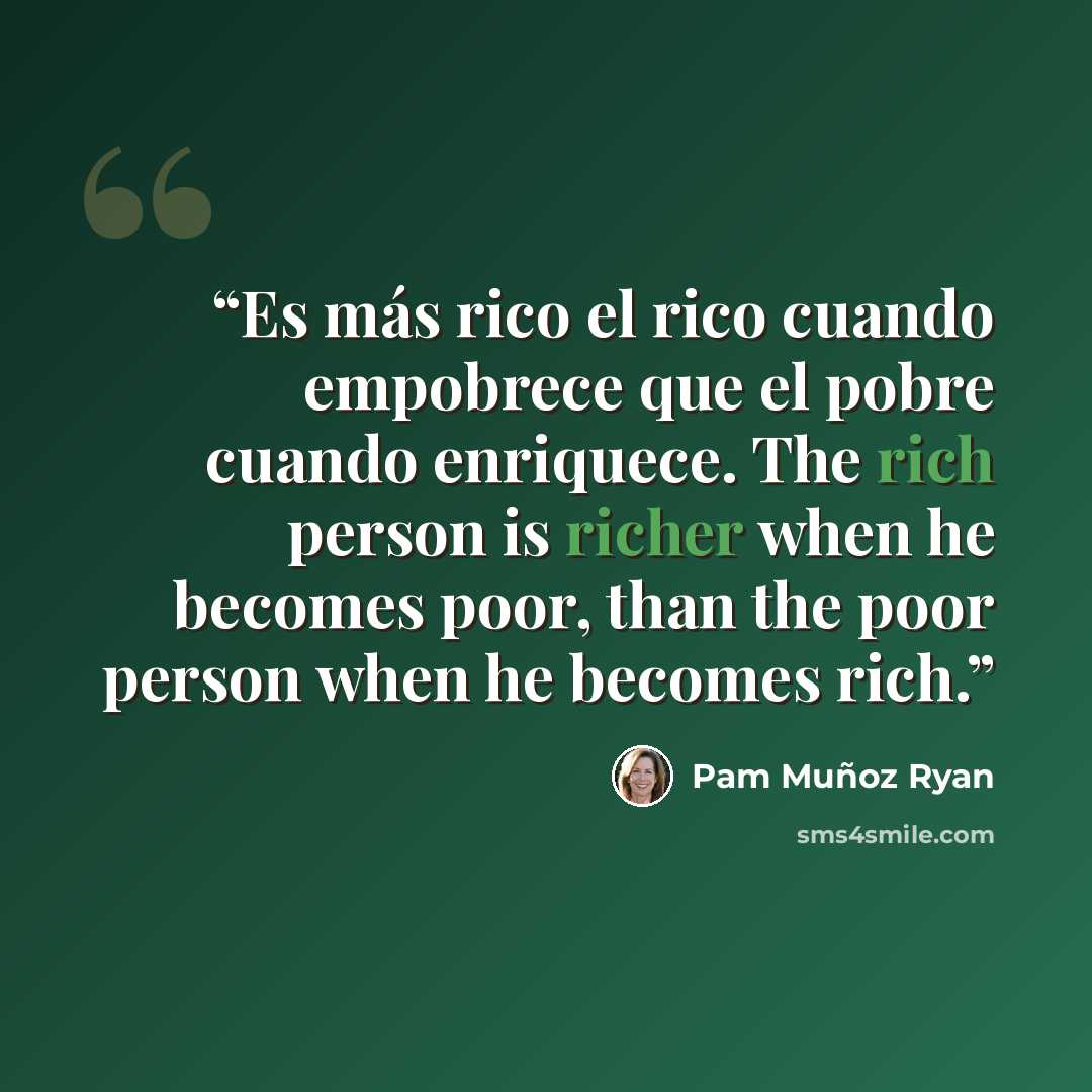 “Es más rico el rico cuando empobrece que el pobre cuando enriquece. The rich person is richer when he becomes poor, than the poor person when he becomes rich.” quote by Pam Muñoz Ryan