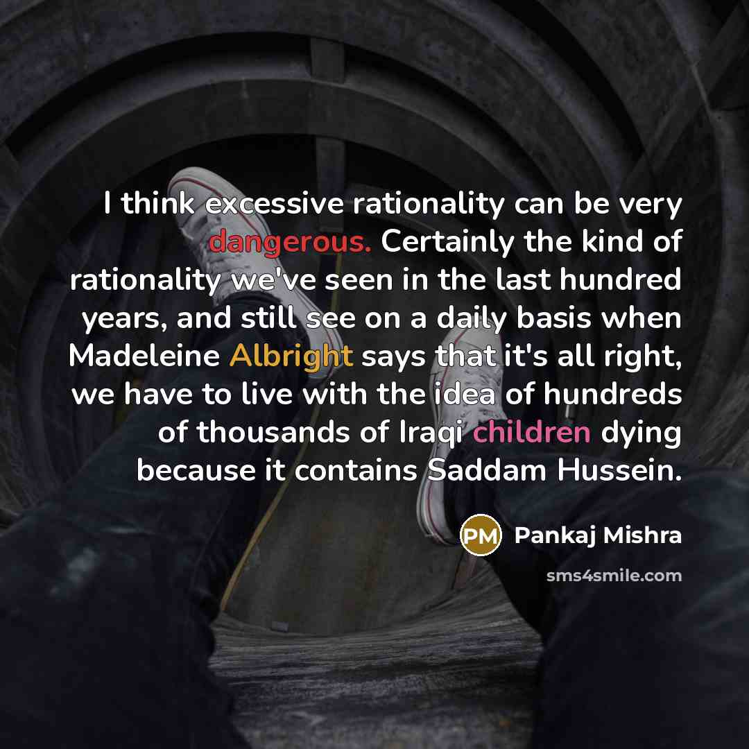 “I think excessive rationality can be very dangerous. Certainly the kind of rationality we've seen in the last hundred years, and still see on a daily basis when Madeleine Albright says that it's all right, we have to live with the idea of hundreds of thousands of Iraqi children dying because it…” quote by Pankaj Mishra