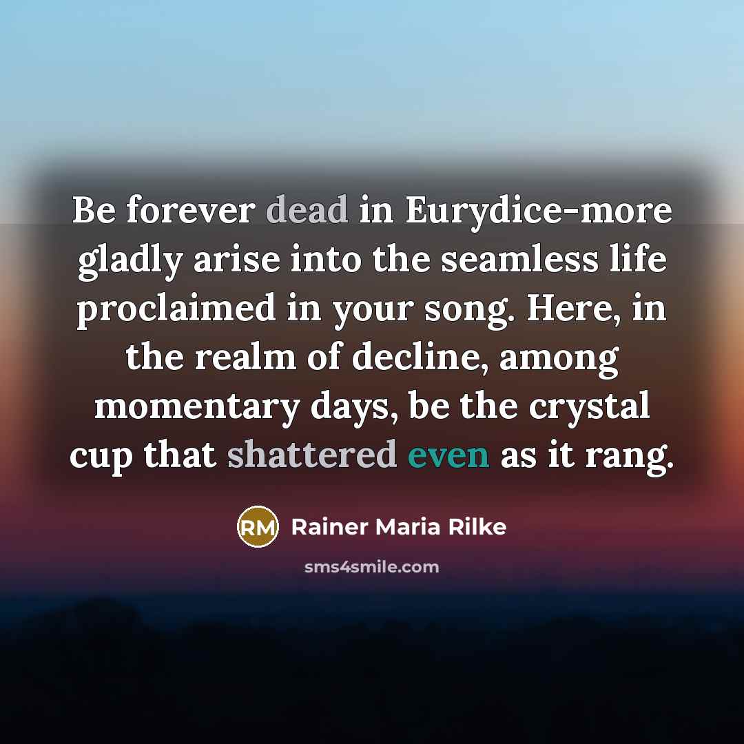 “Be forever dead in Eurydice-more gladly arise into the seamless life proclaimed in your song. Here, in the realm of decline, among momentary days, be the crystal cup that shattered even as it rang.” quote by Rainer Maria Rilke