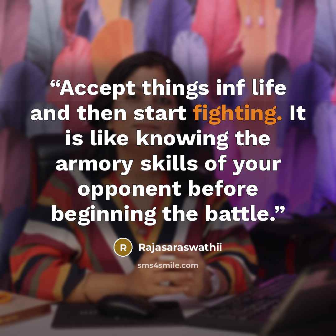 “Accept things inf life and then start fighting. It is like knowing the armory skills of your opponent before beginning the battle.” quote by Rajasaraswathii