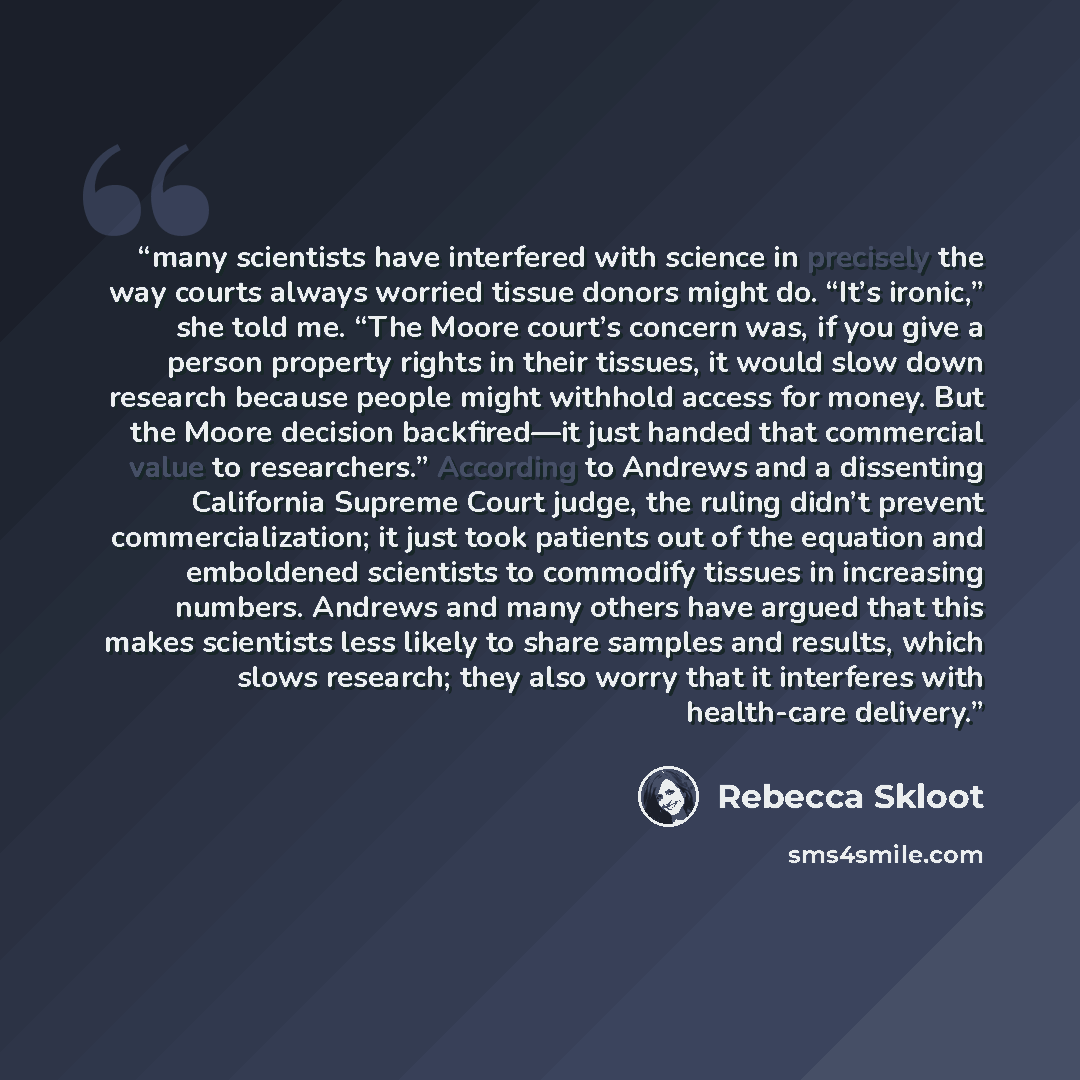 “many scientists have interfered with science in precisely the way courts always worried tissue donors might do. “It’s ironic,” she told me. “The Moore court’s concern was, if you give a person property rights in their tissues, it would slow down research because people might withhold access for…” quote by Rebecca Skloot