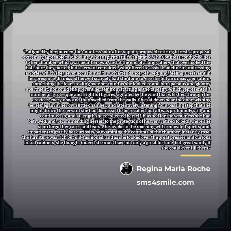 “Fatigued by her journey, the Countess soon after supper proposed retiring to rest; a proposal extremely agreeable to Madeline, whose spirits still felt agitated. The Countess conducted her to her chamber, which was near her own, and at the end of a long gallery that overlooked the hall; here they…” quote by Regina Maria Roche