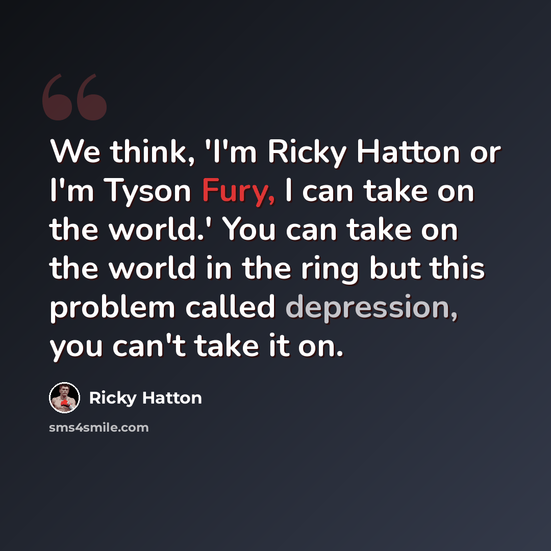 “We think, 'I'm Ricky Hatton or I'm Tyson Fury, I can take on the world.' You can take on the world in the ring but this problem called depression, you can't take it on.” quote by Ricky Hatton