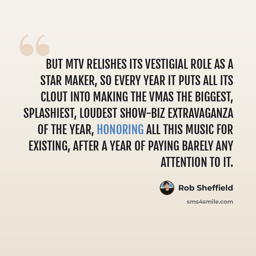 “But MTV relishes its vestigial role as a star maker, so every year it puts all its clout into making the VMAs the biggest, splashiest, loudest show-biz extravaganza of the year, honoring all this music for existing, after a year of paying barely any attention to it.” quote by Rob Sheffield