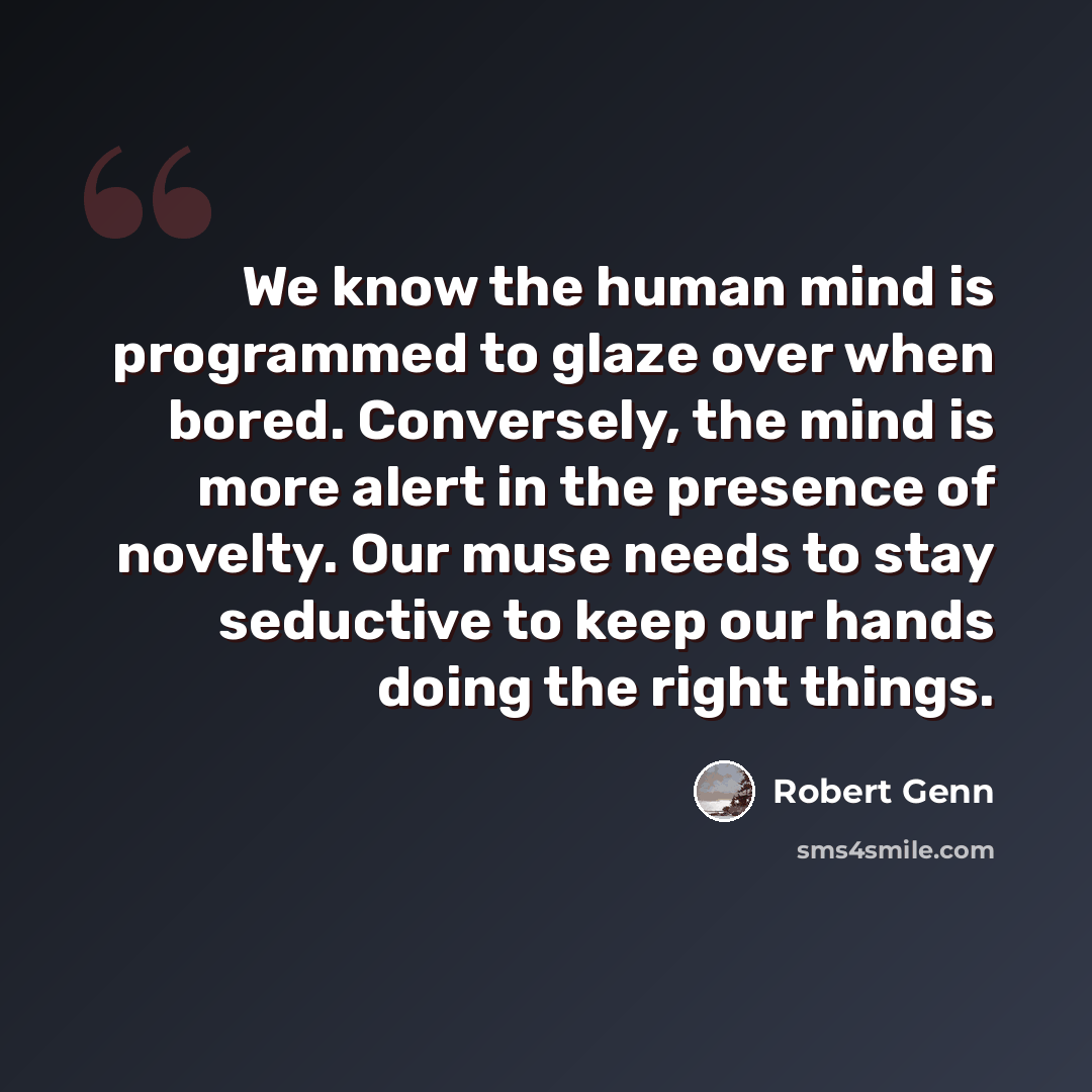 “We know the human mind is programmed to glaze over when bored. Conversely, the mind is more alert in the presence of novelty. Our muse needs to stay seductive to keep our hands doing the right things.” quote by Robert Genn