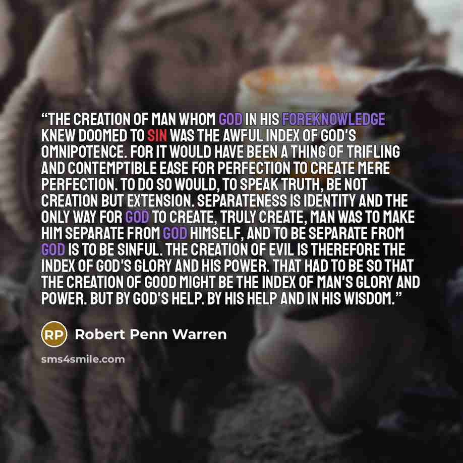 “The creation of man whom God in his foreknowledge knew doomed to sin was the awful index of God's omnipotence. For it would have been a thing of trifling and contemptible ease for Perfection to create mere perfection. To do so would, to speak truth, be not creation but extension. Separateness is…” quote by Robert Penn Warren