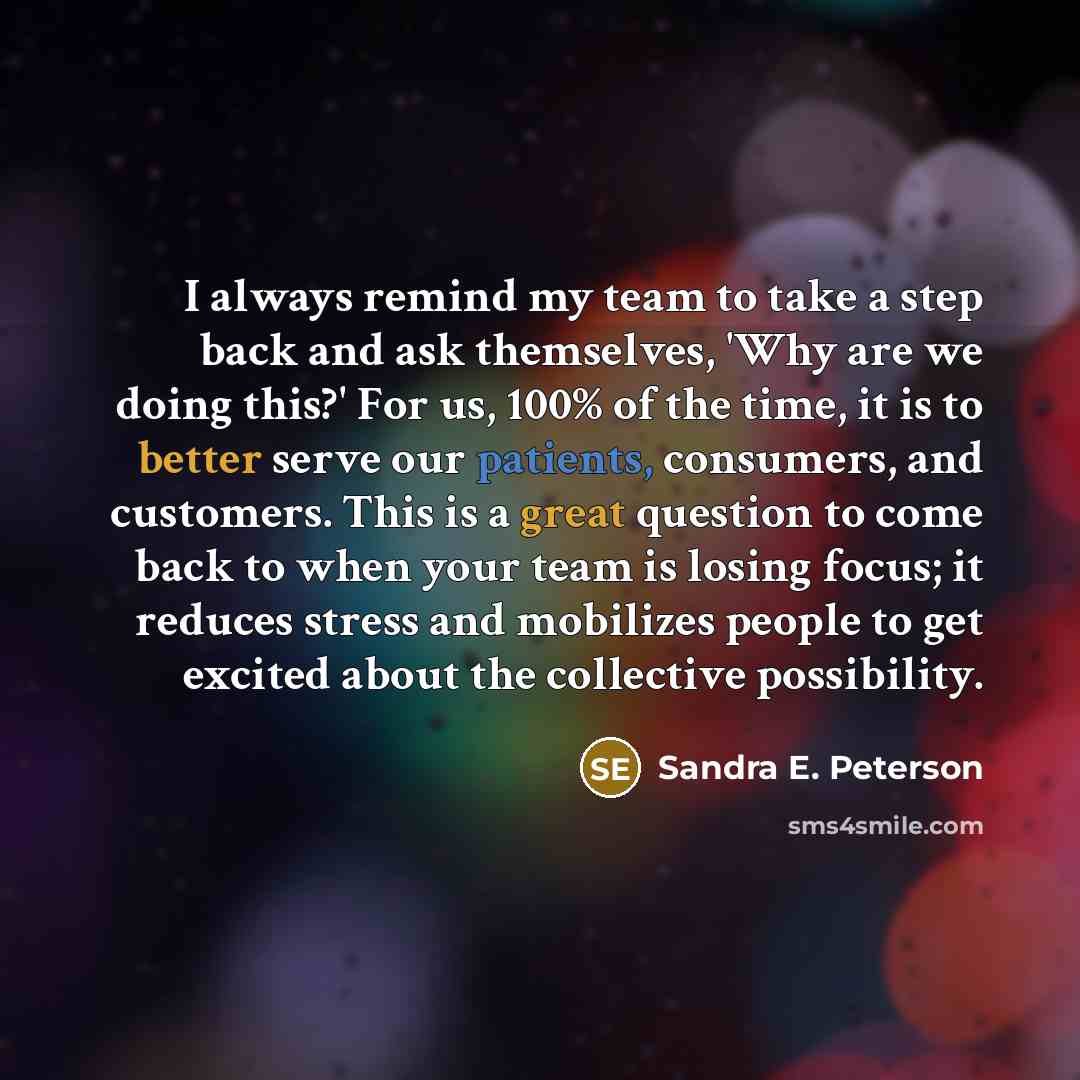 “I always remind my team to take a step back and ask themselves, 'Why are we doing this?' For us, 100% of the time, it is to better serve our patients, consumers, and customers. This is a great question to come back to when your team is losing focus; it reduces stress and mobilizes people to get…” quote by Sandra E. Peterson