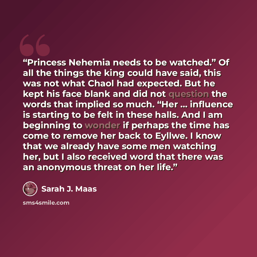 “Princess Nehemia needs to be watched.” Of all the things the king could have said, this was not what Chaol had expected. But he kept his face blank and did not question the words that implied so much. “Her … influence is starting to be felt in these halls. And I am beginning to wonder if perhaps…” quote by Sarah J. Maas
