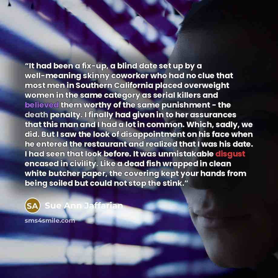 “It had been a fix-up, a blind date set up by a well-meaning skinny coworker who had no clue that most men in Southern California placed overweight women in the same category as serial killers and believed them worthy of the same punishment - the death penalty. I finally had given in to her…” quote by Sue Ann Jaffarian