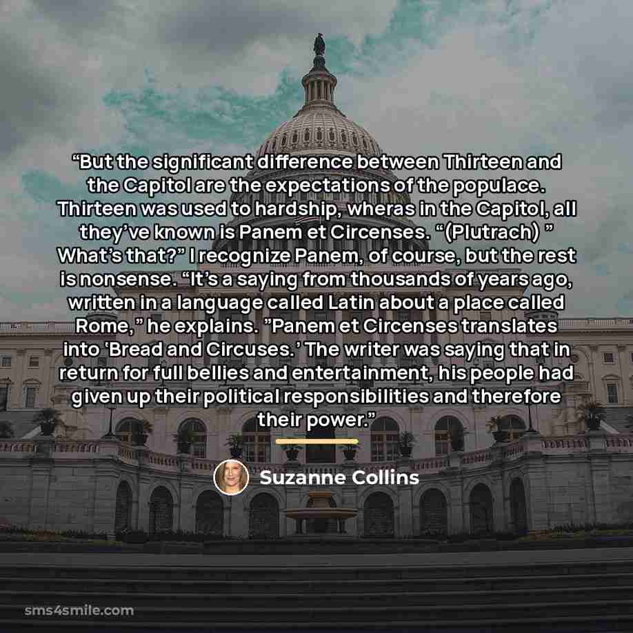 “But the significant difference between Thirteen and the Capitol are the expectations of the populace. Thirteen was used to hardship, wheras in the Capitol, all they’ve known is Panem et Circenses. “(Plutrach) ” What’s that?” I recognize Panem, of course, but the rest is nonsense. “It’s a saying…” quote by Suzanne Collins