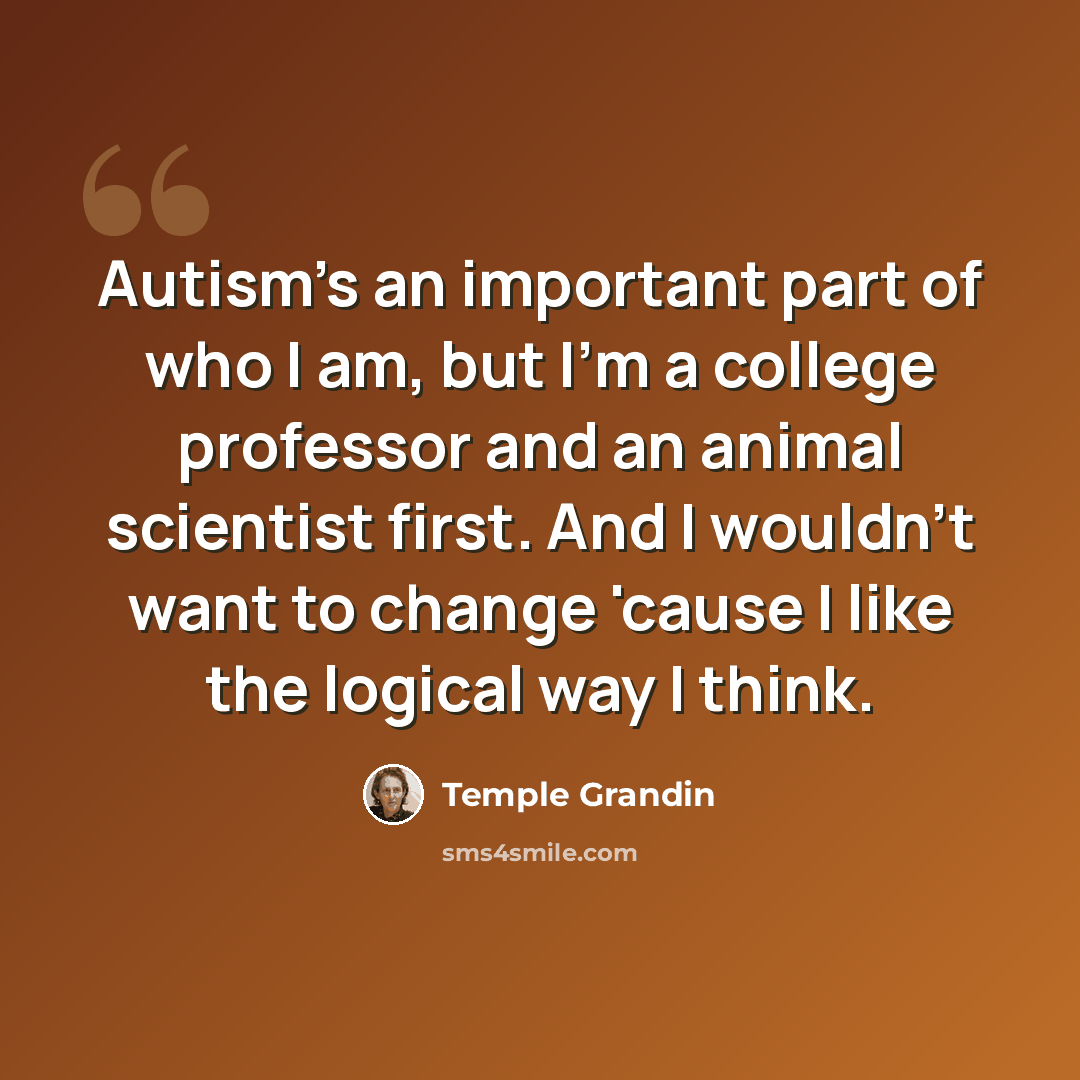 “Autism's an important part of who I am, but I'm a college professor and an animal scientist first. And I wouldn't want to change 'cause I like the logical way I think.” quote by Temple Grandin