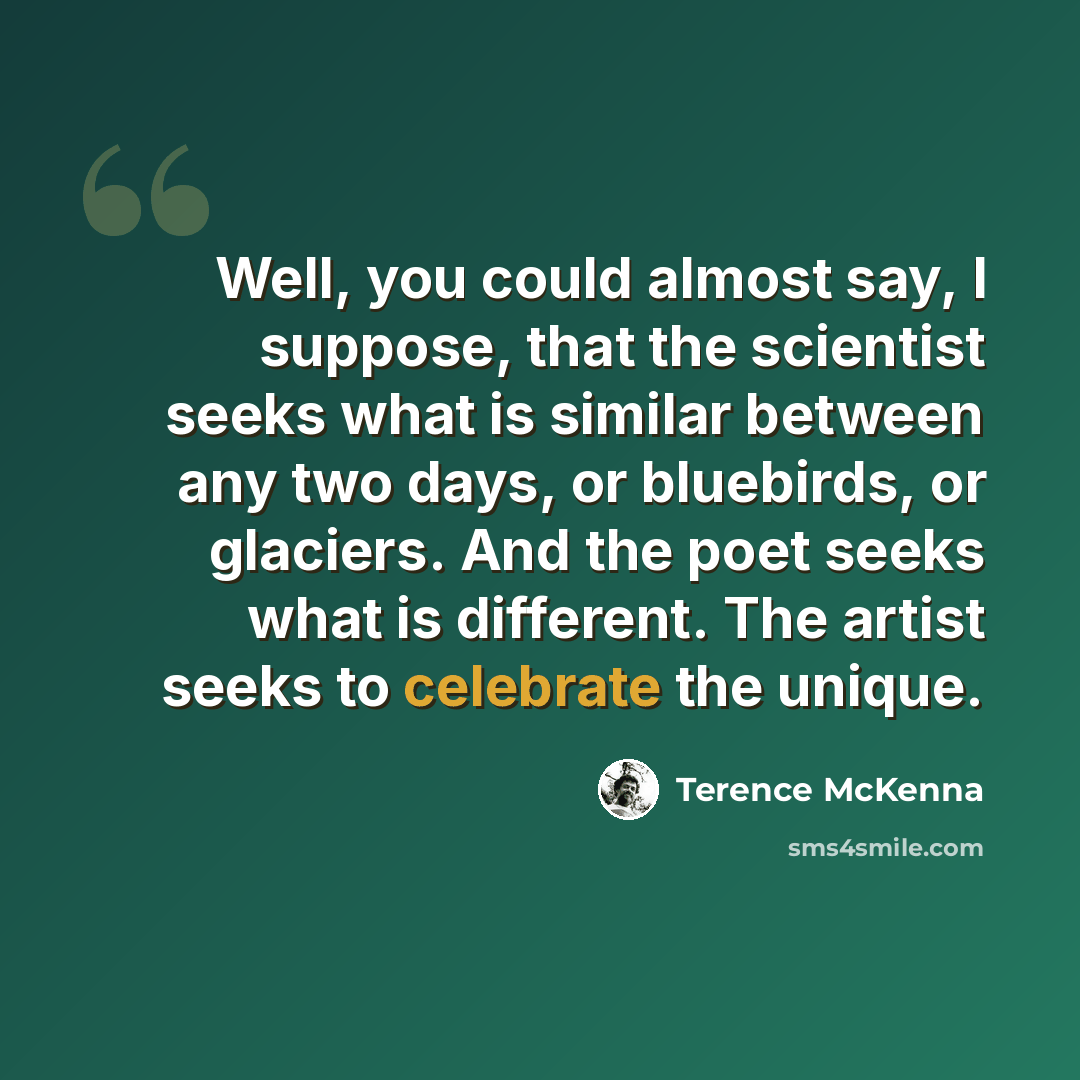 “Well, you could almost say, I suppose, that the scientist seeks what is similar between any two days, or bluebirds, or glaciers. And the poet seeks what is different. The artist seeks to celebrate the unique.” quote by Terence McKenna
