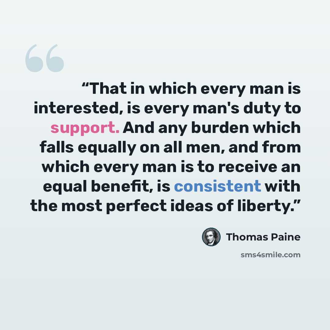 “That in which every man is interested, is every man's duty to support. And any burden which falls equally on all men, and from which every man is to receive an equal benefit, is consistent with the most perfect ideas of liberty.” quote by Thomas Paine