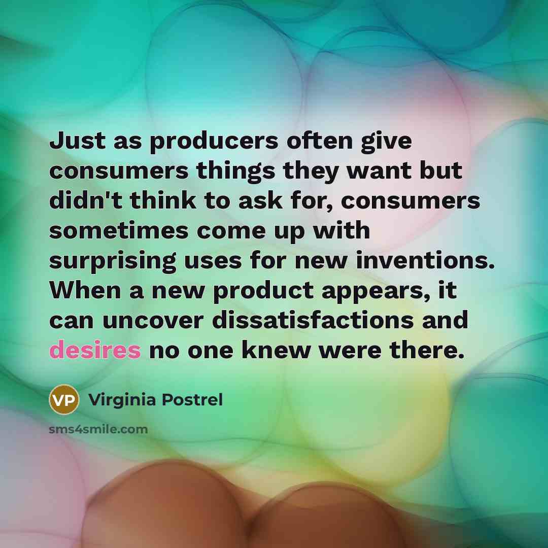“Just as producers often give consumers things they want but didn't think to ask for, consumers sometimes come up with surprising uses for new inventions. When a new product appears, it can uncover dissatisfactions and desires no one knew were there.” quote by Virginia Postrel