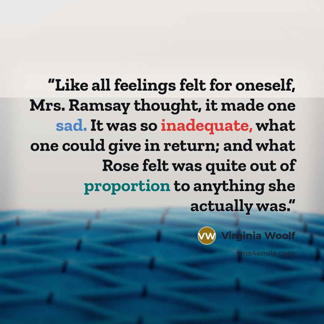 “Like all feelings felt for oneself, Mrs. Ramsay thought, it made one sad. It was so inadequate, what one could give in return; and what Rose felt was quite out of proportion to anything she actually was.” quote by Virginia Woolf