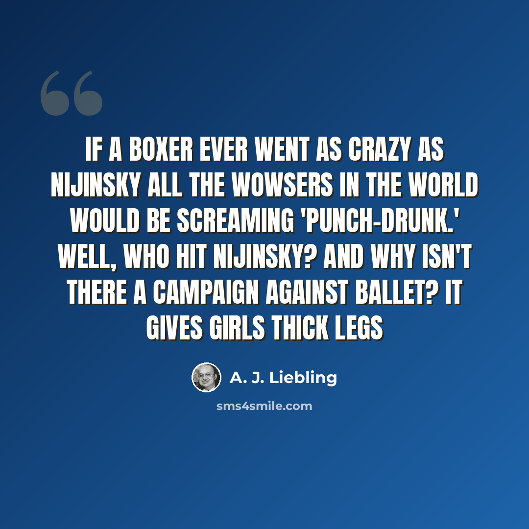 “If a boxer ever went as crazy as Nijinsky all the wowsers in the world would be screaming 'punch-drunk.' Well, who hit Nijinsky? And why isn't there a campaign against ballet? It gives girls thick legs” quote by A. J. Liebling