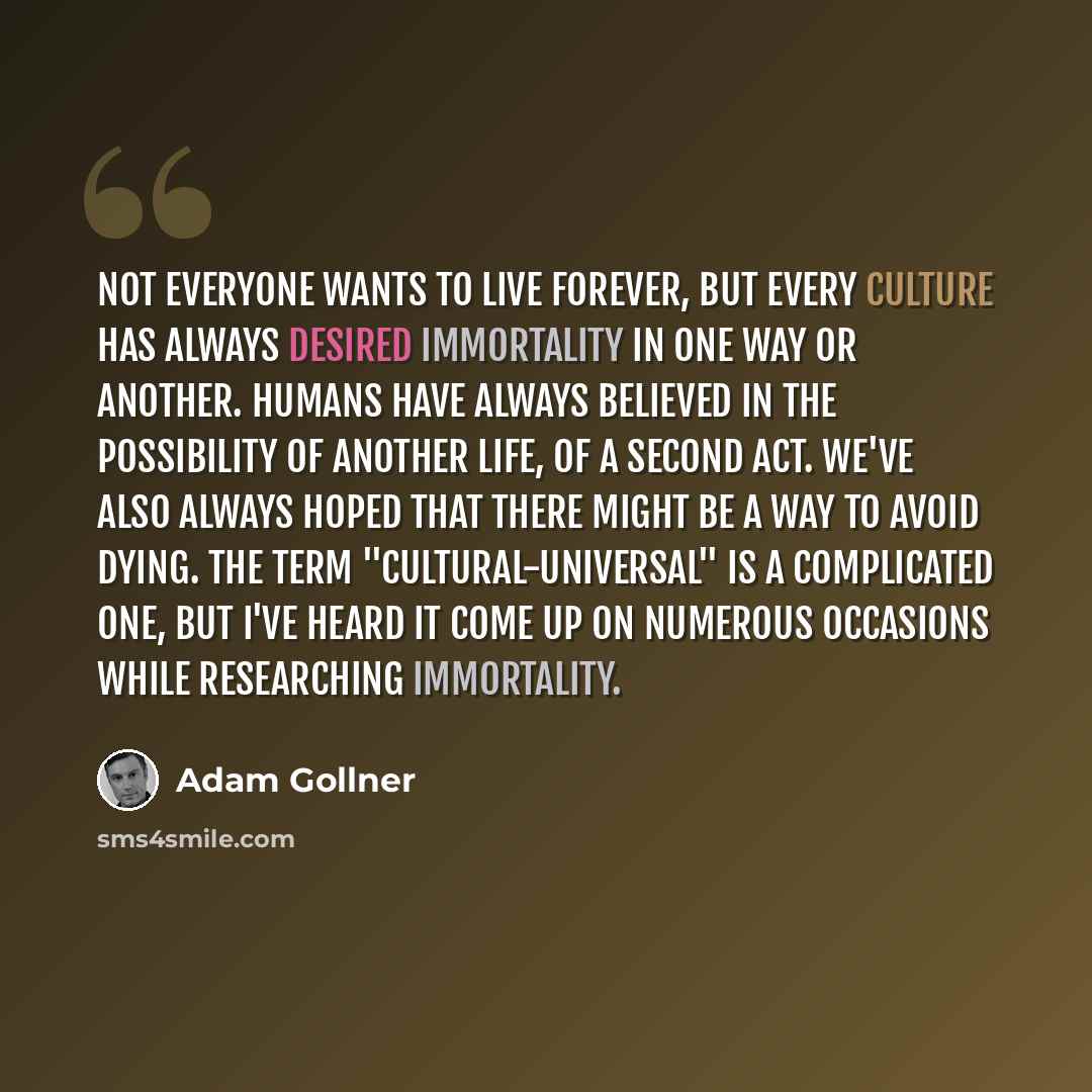 “Not everyone wants to live forever, but every culture has always desired immortality in one way or another. Humans have always believed in the possibility of another life, of a second act. We've also always hoped that there might be a way to avoid dying. The term "cultural-universal" is a…” quote by Adam Gollner
